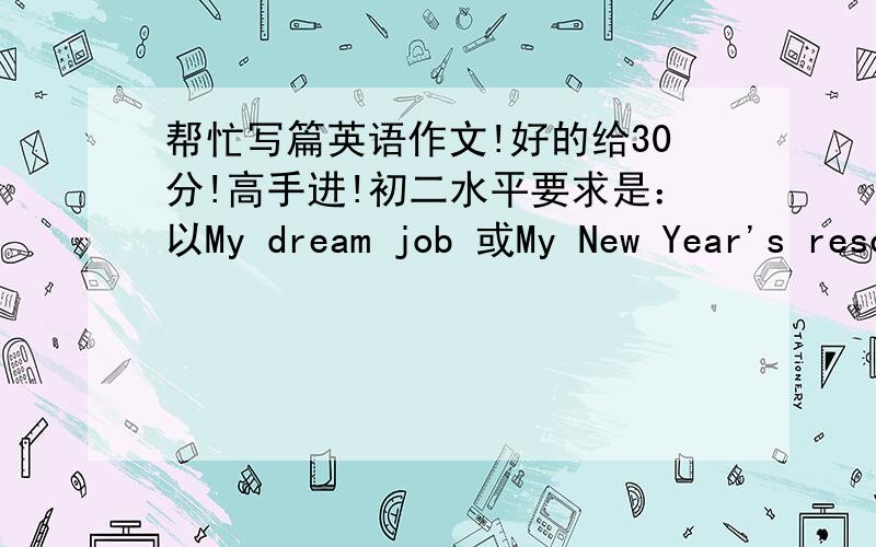 帮忙写篇英语作文!好的给30分!高手进!初二水平要求是：以My dream job 或My New Year's resolutions为题写一篇100-110字作文!初二水平!能被选入最佳作文!翻译也都有!给50