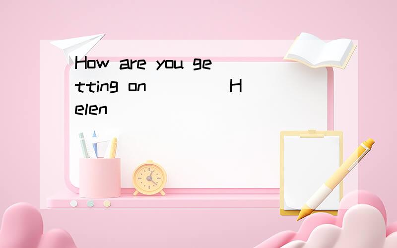 How are you getting on____ Helen