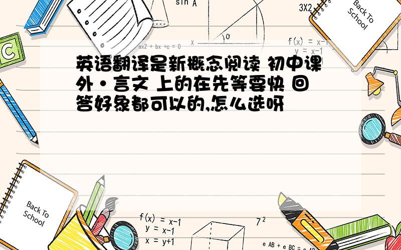 英语翻译是新概念阅读 初中课外·言文 上的在先等要快 回答好象都可以的,怎么选呀