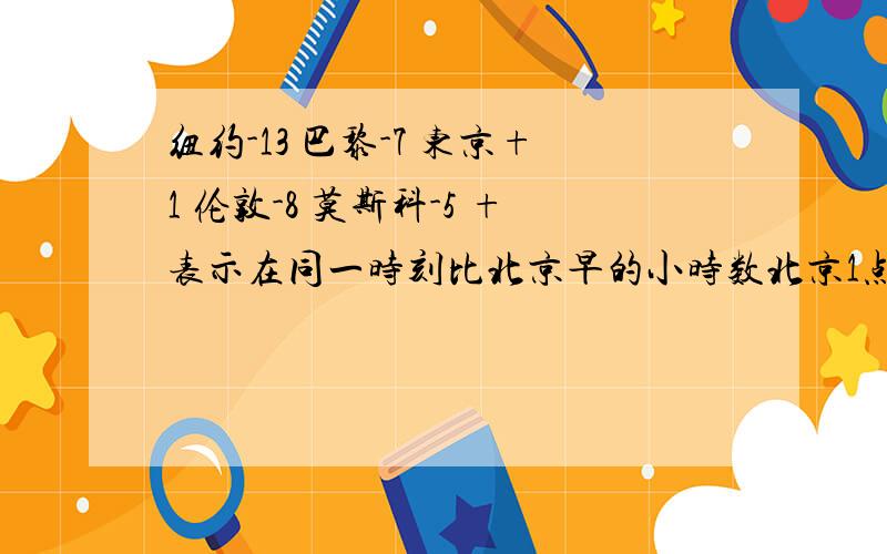 纽约-13 巴黎-7 东京+1 伦敦-8 莫斯科-5 +表示在同一时刻比北京早的小时数北京1点东京应该是12时 .可是我们老师说应该是2时..我们也不知道是不是对的.老师们也在思考这个问题 希望结果早点