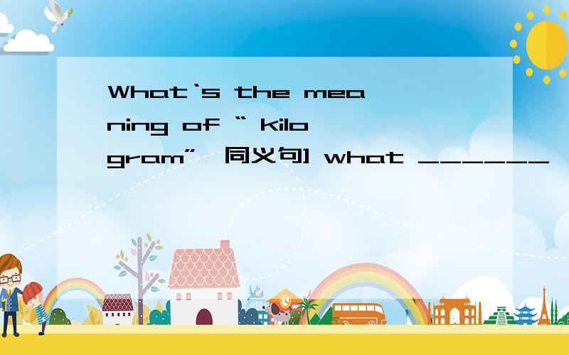 What‘s the meaning of “ kilogram”｛同义句] what ______ 