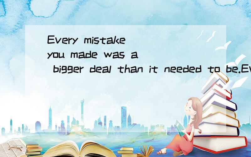 Every mistake you made was a bigger deal than it needed to be.Everything was harder than it had to be.