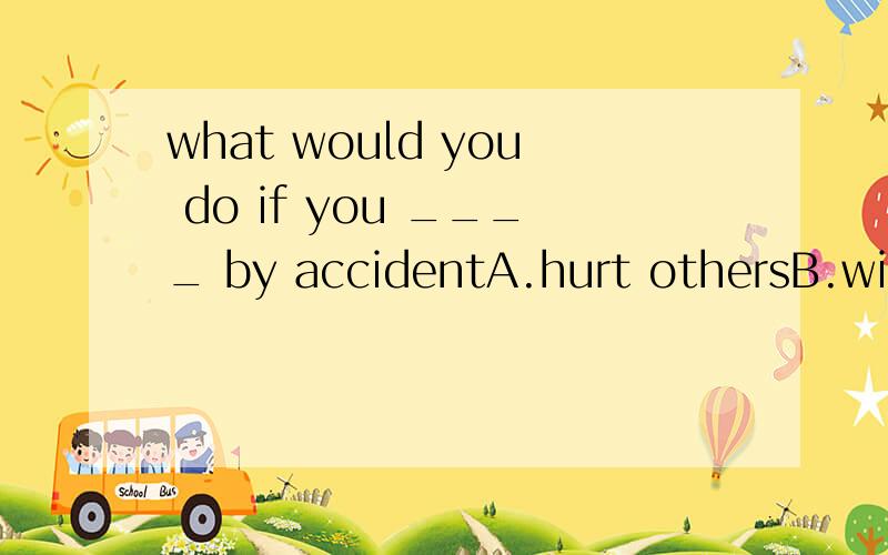 what would you do if you ____ by accidentA.hurt othersB.will cut yourselfC.are feeling sadD.fall downstais请帮忙选出正确选项,翻译整句话.