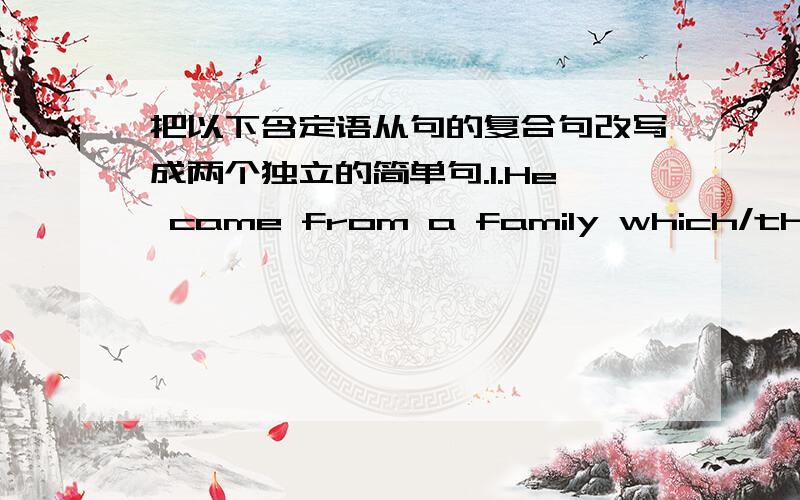 把以下含定语从句的复合句改写成两个独立的简单句.1.He came from a family which/that was very poor.2.The house whose windows face south can be sold at a higher price.3.But it was also a time when there were many great philosophers