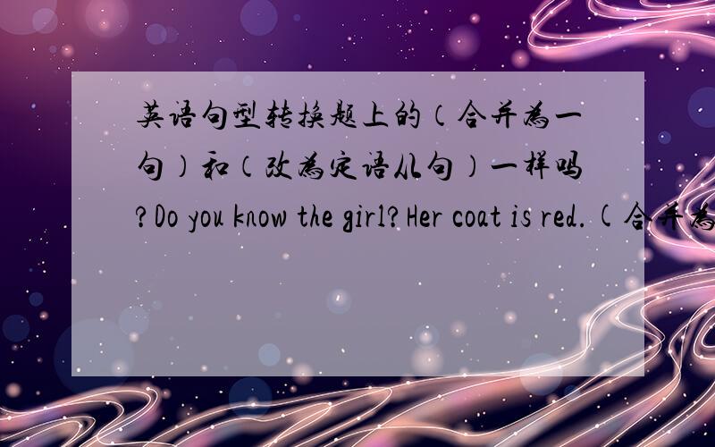 英语句型转换题上的（合并为一句）和（改为定语从句）一样吗?Do you know the girl?Her coat is red.(合并为一句）Do you know the girl ___ ___ is red.He is the only student in our class.His father is a policeman.(改为定