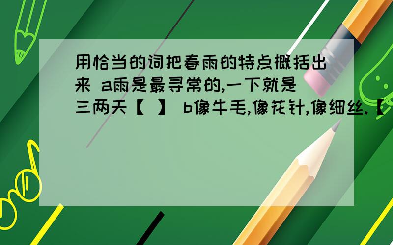 用恰当的词把春雨的特点概括出来 a雨是最寻常的,一下就是三两天【 】 b像牛毛,像花针,像细丝.【 】c人家屋顶上全笼着一层薄烟【 】