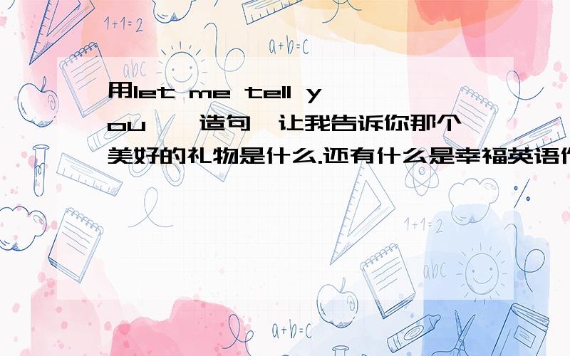 用let me tell you……造句,让我告诉你那个美好的礼物是什么.还有什么是幸福英语作文.尽快!即用!