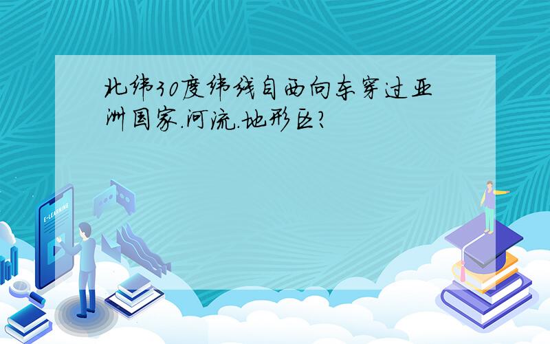 北纬30度纬线自西向东穿过亚洲国家.河流.地形区?