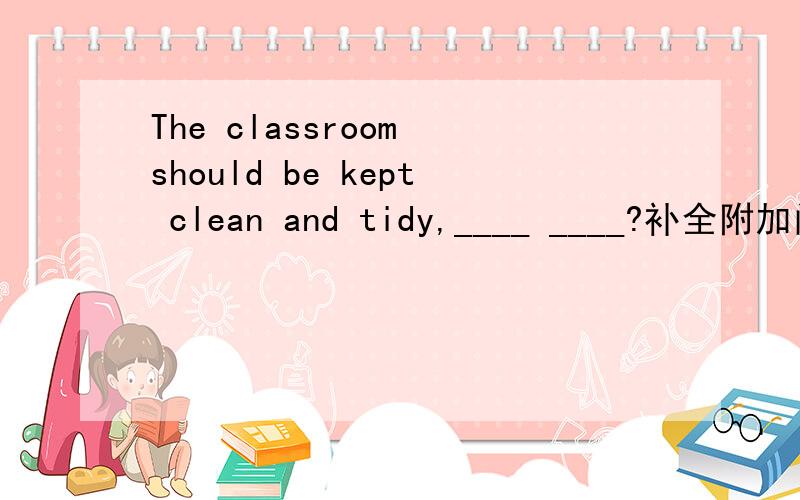 The classroom should be kept clean and tidy,____ ____?补全附加问句