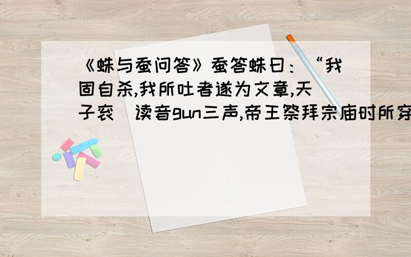 《蛛与蚕问答》蚕答蛛曰：“我固自杀,我所吐者遂为文章,天子衮（读音gun三声,帝王祭拜宗庙时所穿的礼服）龙,百官绂（读音fu二声,缝在长衣前面的服饰,是祭服的服饰）绣,孰非我为?汝乃枵