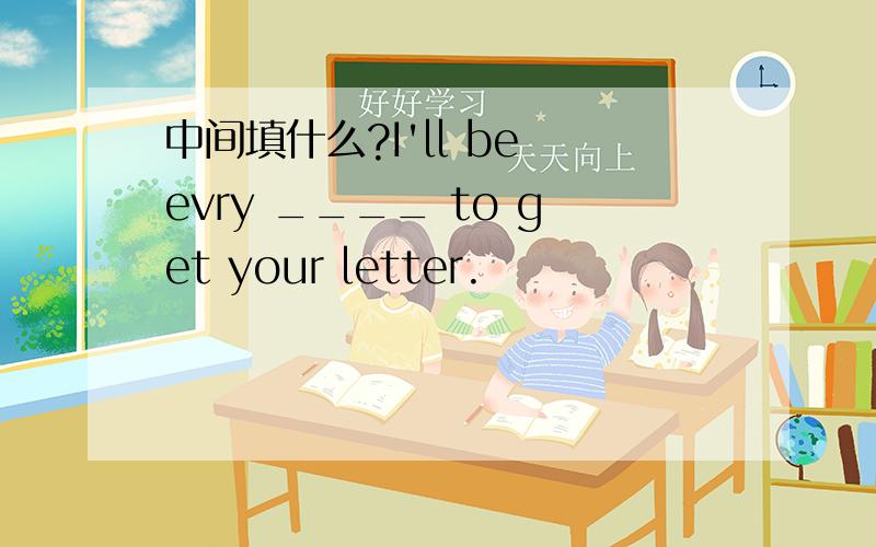 中间填什么?I'll be evry ____ to get your letter.