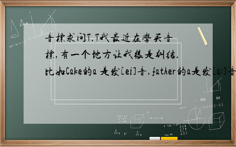 音标求问T.T我最近在学买音标,有一个地方让我很是纠结.比如Cake的a 是发[ei]音,father的a是发[a:]音,那如果一个新单词碰到里面有A的发音,我该怎么区别?求问啊T.T..