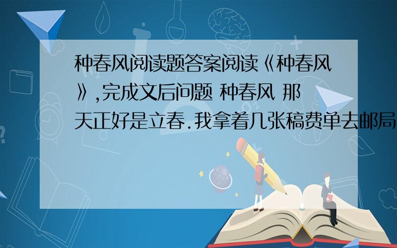 种春风阅读题答案阅读《种春风》,完成文后问题 种春风 那天正好是立春.我拿着几张稿费单去邮局,心情很好.邮局人不多,前面是个小伙子,正在给家里寄钱,后面是一个70岁左右的老人,戴着个