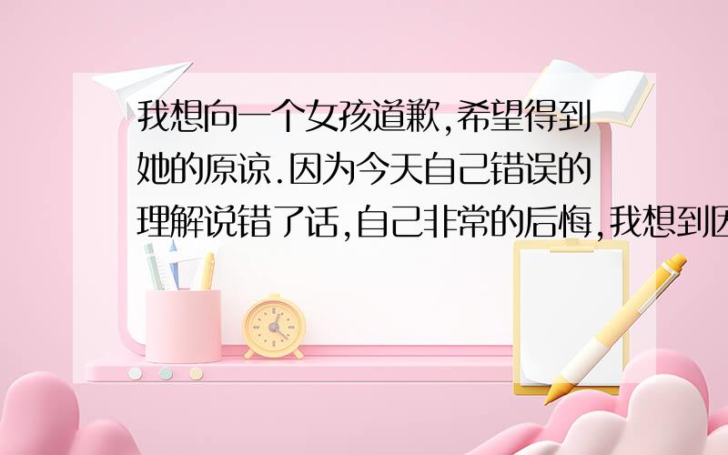 我想向一个女孩道歉,希望得到她的原谅.因为今天自己错误的理解说错了话,自己非常的后悔,我想到因为我的话使那个女孩心里不开心.我很难过.我错了,对不起,希望你能看到并原谅我好吗?我