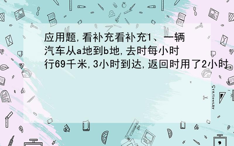 应用题,看补充看补充1、一辆汽车从a地到b地,去时每小时行69千米,3小时到达,返回时用了2小时,这辆汽车往返一次平均每小时行多少千米2、一个有盖的长方体水箱,容积为120升,长为50厘米,宽为4