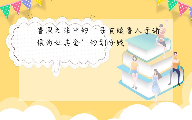 鲁国之法中的‘子贡赎鲁人于诸侯而让其金’的划分线