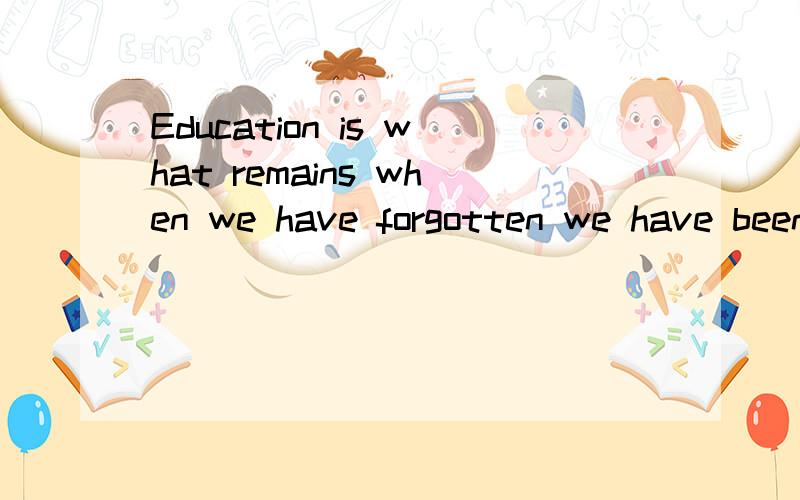 Education is what remains when we have forgotten we have been taught.