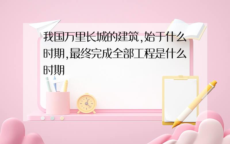 我国万里长城的建筑,始于什么时期,最终完成全部工程是什么时期