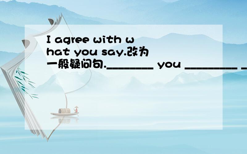 I agree with what you say.改为一般疑问句.________ you _________ _________ what I say?