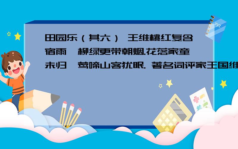 田园乐（其六） 王维桃红复含宿雨,柳绿更带朝烟.花落家童未归,莺啼山客犹眠. 著名词评家王国维曾说：一切景语皆情语.王维的山水诗多以画入诗,这首诗描写了桃红、宿雨、柳绿、朝烟、