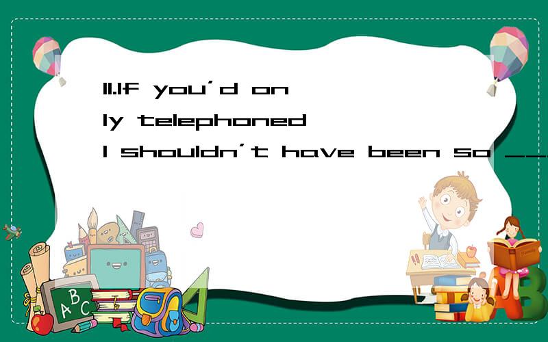 11.If you’d only telephoned,I shouldn’t have been so ____________ about you.A.preoccupiedB.upsetC.nervousD.worried12.He always seems ___________,never complaining about his many troubles.A.carelessB.merryC.cheerfulD.glad 13.The scheme has been in