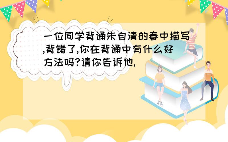 一位同学背诵朱自清的春中描写,背错了,你在背诵中有什么好方法吗?请你告诉他,