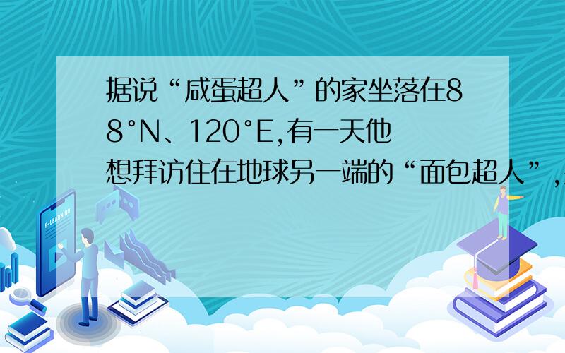 据说“咸蛋超人”的家坐落在88°N、120°E,有一天他想拜访住在地球另一端的“面包超人”,并决定“遁地”前往.于是他从家中钻入地底,始终保持直线前进并穿越地心来到“面包超人”的家.“