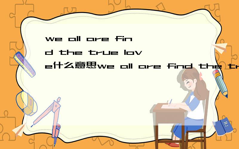 we all are find the true love什么意思we all are find the true love的翻译