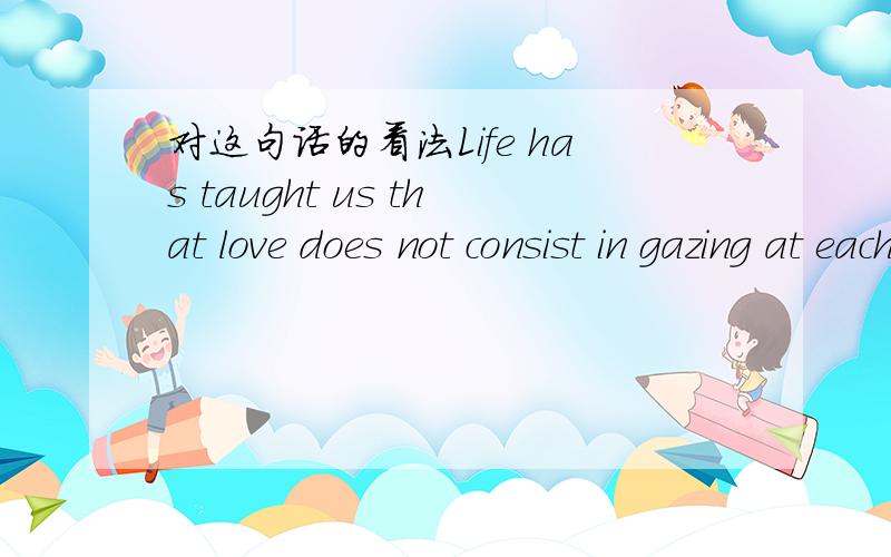 对这句话的看法Life has taught us that love does not consist in gazing at each other but