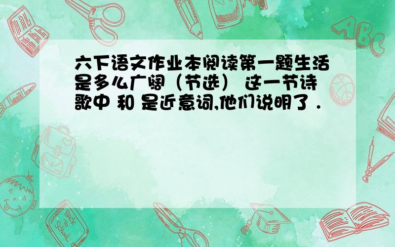 六下语文作业本阅读第一题生活是多么广阔（节选） 这一节诗歌中 和 是近意词,他们说明了 .