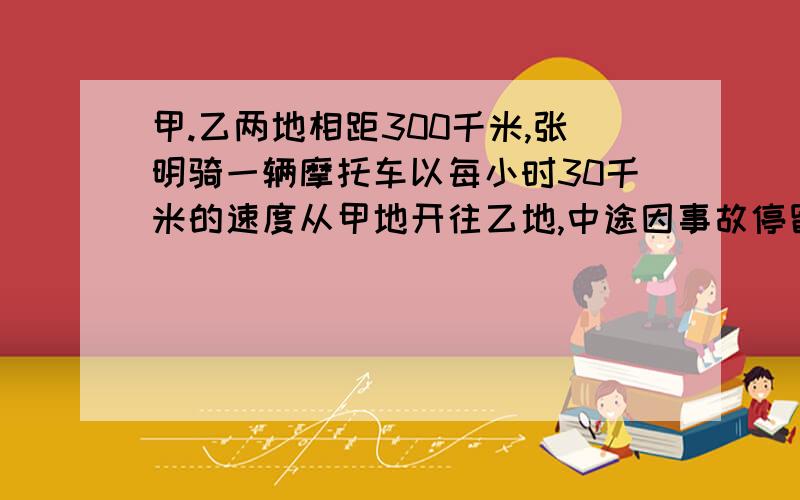 甲.乙两地相距300千米,张明骑一辆摩托车以每小时30千米的速度从甲地开往乙地,中途因事故停留了3小时,为了能按时到达乙地,在停留后他把速度加快了一倍,他离甲地多少千米是停下来的?