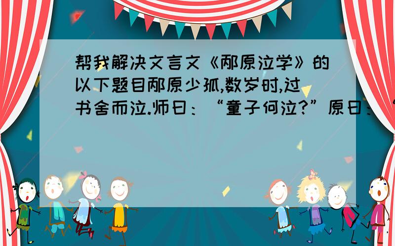 帮我解决文言文《邴原泣学》的以下题目邴原少孤,数岁时,过书舍而泣.师曰：“童子何泣?”原曰：“孤者易伤,贫者易感.夫书者,凡得学者,有亲也.一则愿其不孤,二则羡其得学,中心感伤,故泣