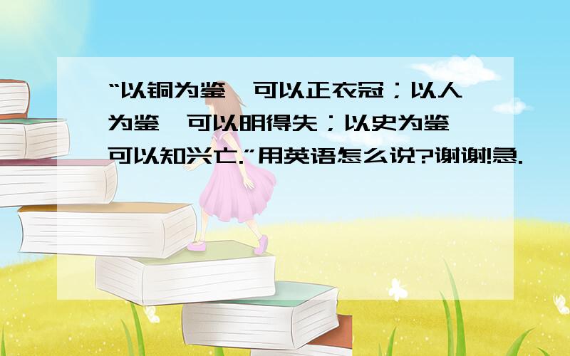 “以铜为鉴,可以正衣冠；以人为鉴,可以明得失；以史为鉴,可以知兴亡.”用英语怎么说?谢谢!急.