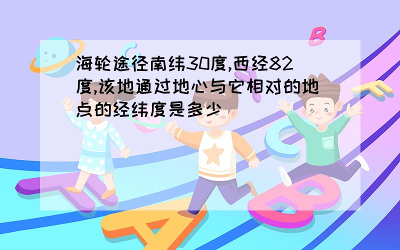 海轮途径南纬30度,西经82度,该地通过地心与它相对的地点的经纬度是多少