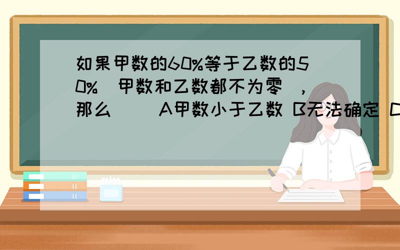 如果甲数的60%等于乙数的50%（甲数和乙数都不为零）,那么（ ）A甲数小于乙数 B无法确定 C甲数大于乙数 D甲数等于乙数