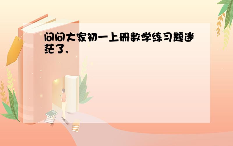 问问大家初一上册数学练习题迷茫了,