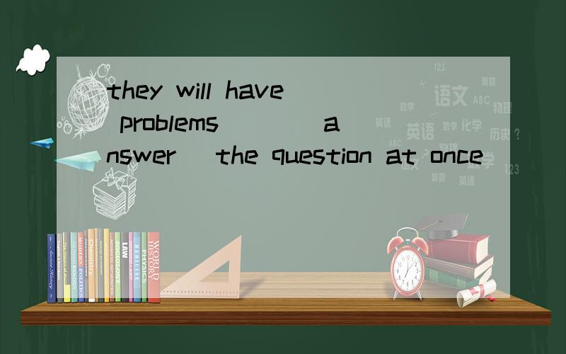 they will have problems___(answer) the question at once