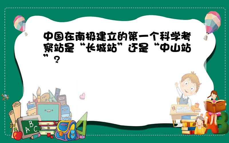 中国在南极建立的第一个科学考察站是“长城站”还是“中山站”?