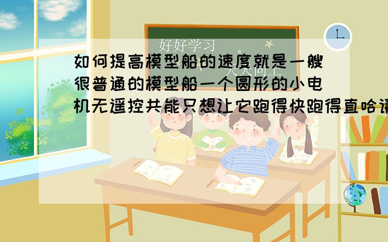 如何提高模型船的速度就是一艘很普通的模型船一个圆形的小电机无遥控共能只想让它跑得快跑得直哈请懂模型的来帮帮忙啊我换了锂电池后,电压增加,感觉转速有所加快可是实际水中速度