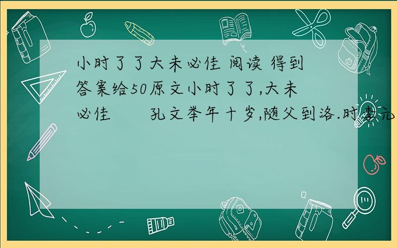 小时了了大未必佳 阅读 得到答案给50原文小时了了,大未必佳　　孔文举年十岁,随父到洛.时李元礼有盛名,为司隶校尉.诣门者,皆俊才清称及中表亲戚乃通.文举至门,谓吏曰：“我是李府君亲.