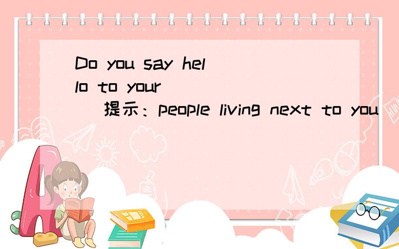 Do you say hello to your ( ) (提示：people living next to you