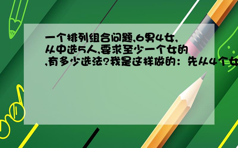 一个排列组合问题,6男4女,从中选5人,要求至少一个女的,有多少选法?我是这样做的：先从4个女的里选一个,这样有4种然偶从剩下的9个人中选出4个进行组合,然后乘起来 这样做不对吗?