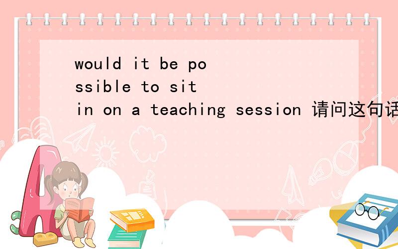 would it be possible to sit in on a teaching session 请问这句话怎么翻译