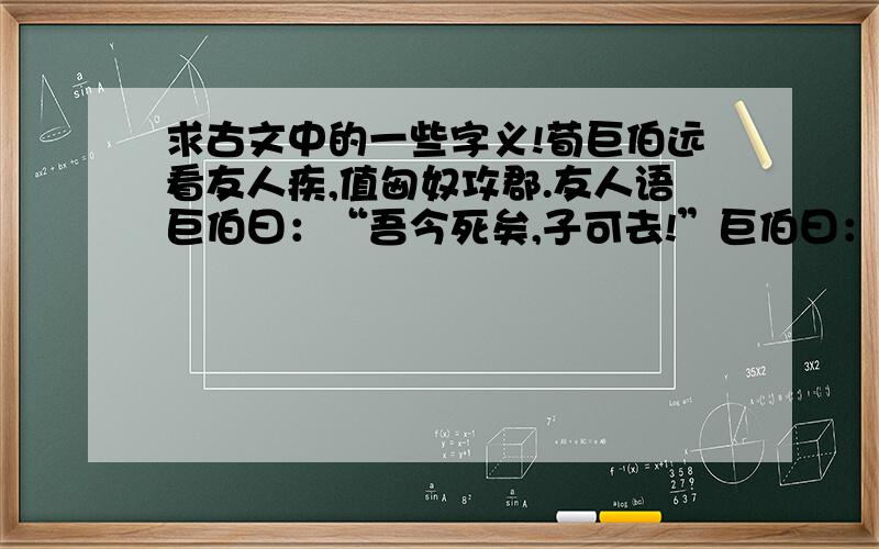 求古文中的一些字义!荀巨伯远看友人疾,值匈奴攻郡.友人语巨伯曰：“吾今死矣,子可去!”巨伯曰：“远来相视,子令吾去,败义以求生,岂荀巨伯所行耶?”贼既至,谓巨伯曰：“大军至,一郡尽