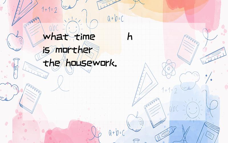 what time ( )his morther ( )the housework.