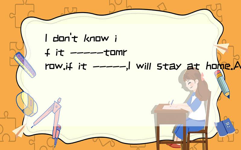 I don't know if it -----tomrrow.if it -----,I will stay at home.A.will rain;rainsB.rains;will rainC.will rain;will rainD.rains;rains讲一下.