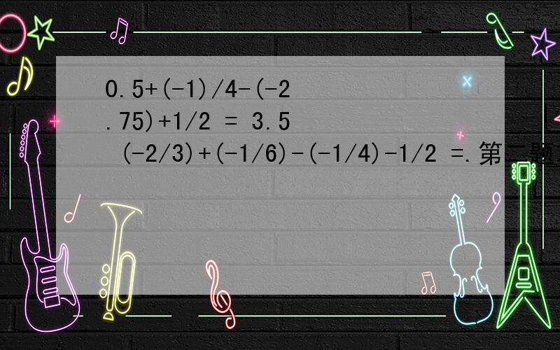 0.5+(-1)/4-(-2.75)+1/2 = 3.5 (-2/3)+(-1/6)-(-1/4)-1/2 =.第二题求过程和结果