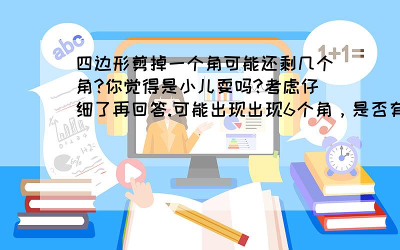 四边形剪掉一个角可能还剩几个角?你觉得是小儿耍吗?考虑仔细了再回答.可能出现出现6个角，是否有可能？任意四边形。