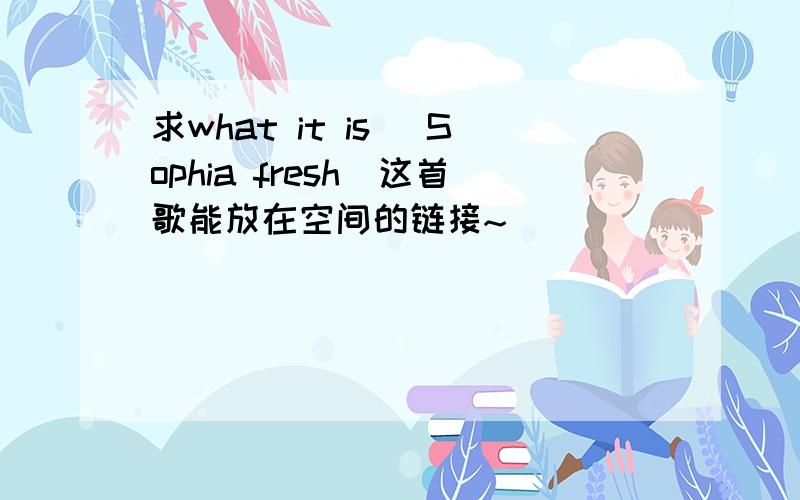 求what it is （Sophia fresh）这首歌能放在空间的链接~