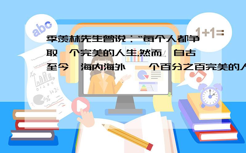 季羡林先生曾说：“每个人都争取一个完美的人生.然而,自古至今,海内海外,一个百分之百完美的人生是没有的.所以我说,不完美才是人生.”这让我们想到了一句俗语：“